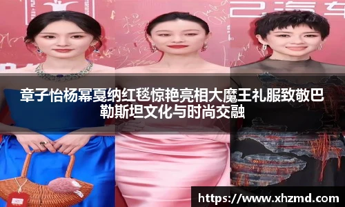 章子怡杨幂戛纳红毯惊艳亮相大魔王礼服致敬巴勒斯坦文化与时尚交融