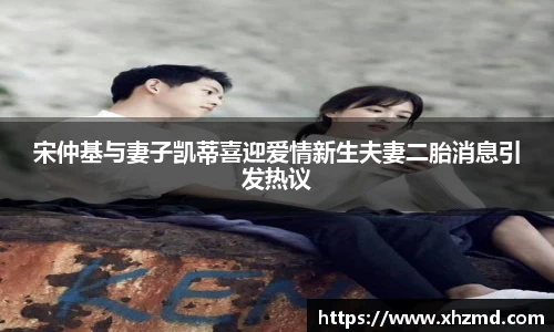 宋仲基与妻子凯蒂喜迎爱情新生夫妻二胎消息引发热议