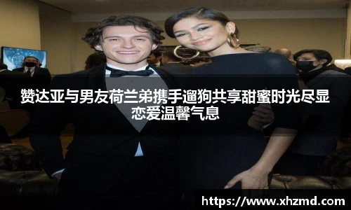 赞达亚与男友荷兰弟携手遛狗共享甜蜜时光尽显恋爱温馨气息
