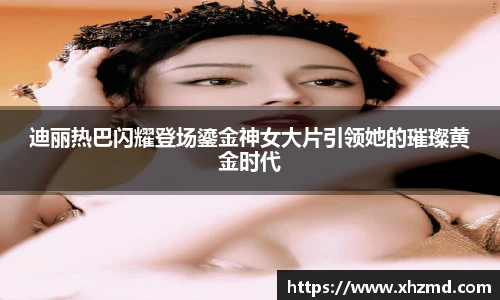 迪丽热巴闪耀登场鎏金神女大片引领她的璀璨黄金时代